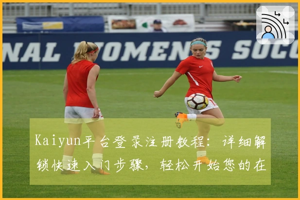 Kaiyun平台登录注册教程：详细解锁快速入门步骤，轻松开始您的在线之旅