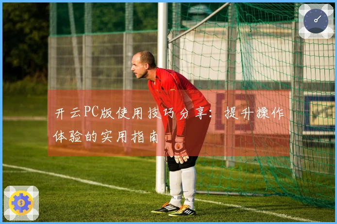 开云PC版使用技巧分享：提升操作体验的实用指南