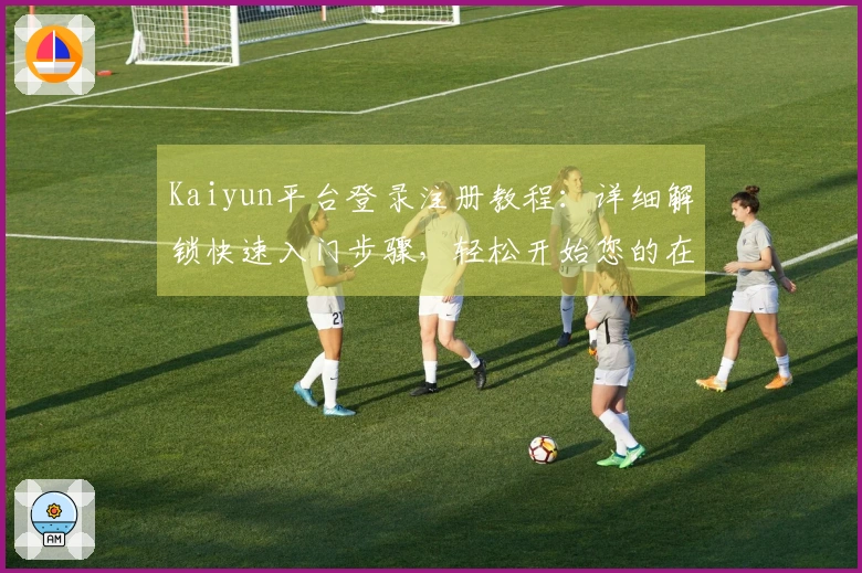 Kaiyun平台登录注册教程：详细解锁快速入门步骤，轻松开始您的在线之旅